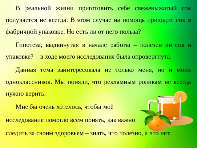 В реальной жизни приготовить себе свежевыжатый сок получается не всегда. В этом случае на помощь приходит сок в фабричной упаковке. Но есть ли от него польза?  Гипотеза, выдвинутая в начале работы – полезен ли сок в упаковке? – в ходе моего исследования была опровергнута.  Данная тема заинтересовала не только меня, но и моих одноклассников. Мы поняли, что рекламным роликам не всегда нужно верить.  Мне бы очень хотелось, чтобы моё исследование помогло всем понять, как важно следить за своим здоровьем – знать, что полезно, а что нет.