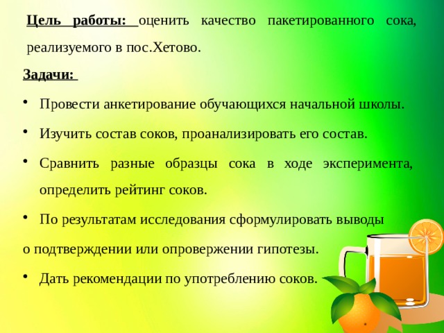 Цель работы: оценить качество пакетированного сока, реализуемого в пос.Хетово. Задачи: Провести анкетирование обучающихся начальной школы. Изучить состав соков, проанализировать его состав. Сравнить разные образцы сока в ходе эксперимента, определить рейтинг соков. По результатам исследования сформулировать выводы о подтверждении или опровержении гипотезы. Дать рекомендации по употреблению соков.