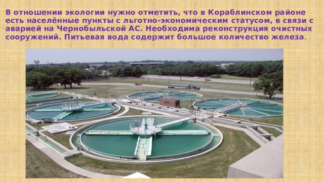 В отношении экологии нужно отметить, что в Кораблинском районе есть населённые пункты с льготно-экономическим статусом, в связи с аварией на Чернобыльской АС. Необходима реконструкция очистных сооружений. Питьевая вода содержит большое количество железа . 