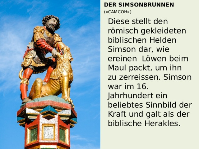 Der Simsonbrunnen  («САМСОН»)     Diese stellt den römisch gekleideten biblischen Helden Simson dar, wie ereinen Löwen beim Maul packt, um ihn zu zerreissen. Simson war im 16. Jahrhundert ein beliebtes Sinnbild der Kraft und galt als der biblische Herakles. 