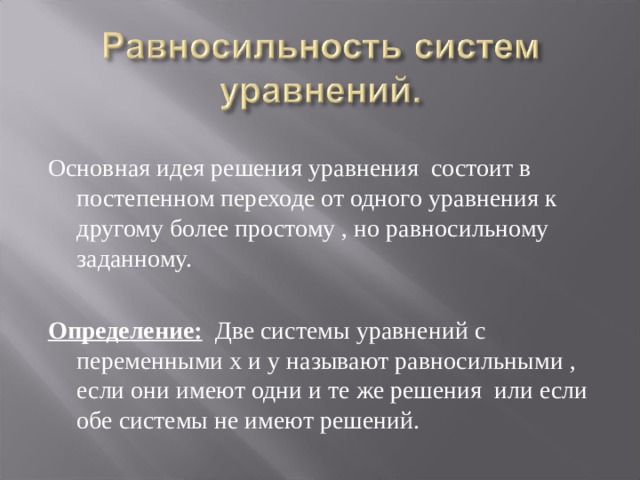 Основная идея решения уравнения состоит в постепенном переходе от одного уравнения к другому более простому , но равносильному заданному. Определение: Две системы уравнений с переменными х и у называют равносильными , если они имеют одни и те же решения или если обе системы не имеют решений. 