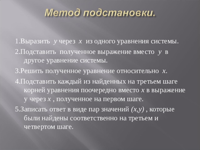 1.Выразить у через х из одного уравнения системы. 2.Подставить полученное выражение вместо у в другое уравнение системы. 3.Решить полученное уравнение относительно х. 4.Подставить каждый из найденных на третьем шаге корней уравнения поочередно вместо х в выражение у через х , полученное на первом шаге. 5.Записать ответ в виде пар значений (х,у) , которые были найдены соответственно на третьем и четвертом шаге. 
