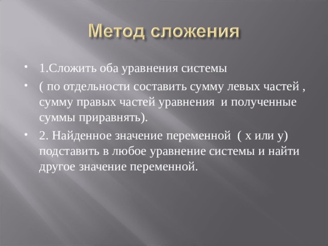 1.Сложить оба уравнения системы ( по отдельности составить сумму левых частей , сумму правых частей уравнения и полученные суммы приравнять). 2. Найденное значение переменной ( х или у) подставить в любое уравнение системы и найти другое значение переменной. 