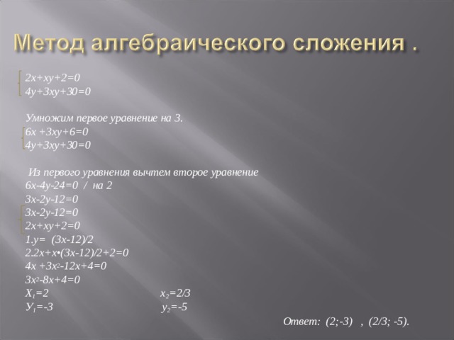   2х+ху+2=0 4у+3ху+30=0  Умножим первое уравнение на 3. 6х +3ху+6=0  4у+3ху+30=0   Из первого уравнения вычтем второе уравнение 6х-4у-24=0 / на 2 3х-2у-12=0 3х-2у-12=0 2х+ху+2=0 1.у= (3х-12)/2 2.2х+х•(3х-12)/2+2=0 4х +3х 2 -12х+4=0 3х 2 -8х+4=0 Х 1 =2 х 2 =2/3 У 1 =-3 у 2 =-5  Ответ: (2;-3) , (2/3; -5).  