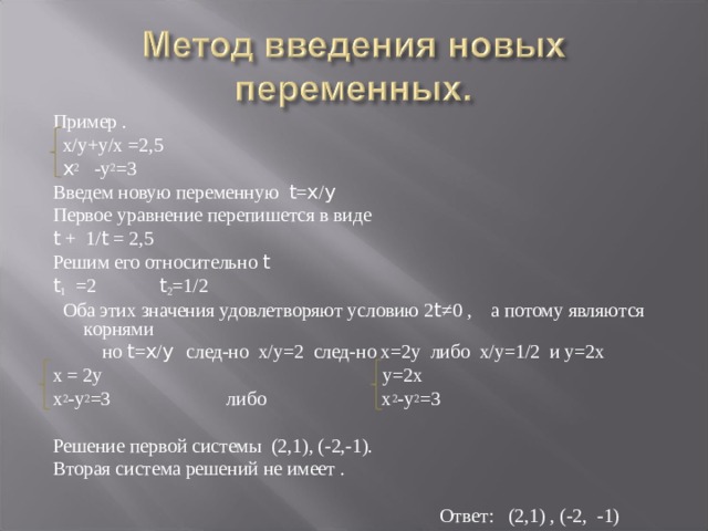 Пример .  х/у+у/х =2,5  x 2 -у 2 =3 Введем новую переменную t = x / y Первое уравнение перепишется в виде t + 1/ t = 2,5 Решим его относительно t t 1 =2 t 2 =1/2  Оба этих значения удовлетворяют условию 2 t ≠0 , а потому являются корнями  но t = x / y след-но х/у=2 след-но х=2у либо х/у=1/2 и у=2х х = 2у у=2х х 2 -у 2 =3 либо х 2 -у 2 =3 Решение первой системы (2,1), (-2,-1). Вторая система решений не имеет .    Ответ: (2,1) , (-2, -1) 