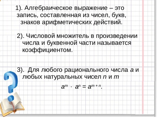 1). Алгебраическое выражение – это запись, составленная из чисел, букв, знаков арифметических действий.   2). Числовой множитель в произведении числа и буквенной части называется коэффициентом. 3). Для любого рационального числа а и любых натуральных чисел n и m   a m    a n = a m + n .    