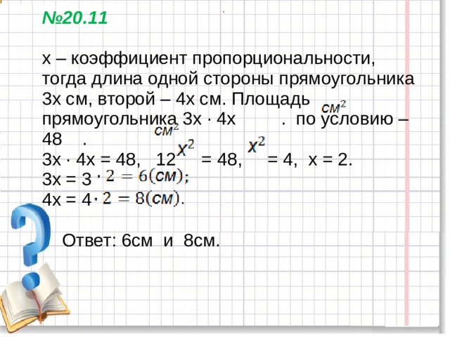 ,  № 20.11   х – коэффициент пропорциональности, тогда длина одной стороны прямоугольника 3х см, второй – 4х см. Площадь прямоугольника 3х ∙ 4х . по условию – 48 .  3х ∙ 4х = 48, 12 = 48, = 4, х = 2.  3х = 3  4х = 4    Ответ: 6см и 8см.   