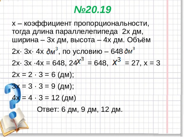 № 20.19   х – коэффициент пропорциональности, тогда длина параллелепипеда 2х дм, ширина – 3х дм, высота – 4х дм. Объём 2х∙ 3х∙ 4х , по условию – 648 2х∙ 3х ·4х = 648, 24 = 648, = 27, х = 3 2х = 2 · 3 = 6 (дм); 3х = 3 · 3 = 9 (дм); 4х = 4 · 3 = 12 (дм)  Ответ: 6 дм, 9 дм, 12 дм. 