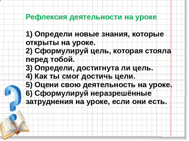 Рефлексия деятельности на уроке   1) Определи новые знания, которые открыты на уроке.  2) Сформулируй цель, которая стояла перед тобой.  3) Определи, достигнута ли цель.  4) Как ты смог достичь цели.  5) Оцени свою деятельность на уроке.  6) Сформулируй неразрешённые затруднения на уроке, если они есть. 
