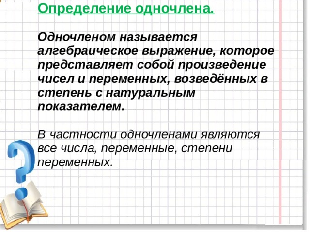 Определение одночлена.   Одночленом называется алгебраическое выражение, которое представляет собой произведение чисел и переменных, возведённых в степень с натуральным показателем.   В частности одночленами являются все числа, переменные, степени переменных.     