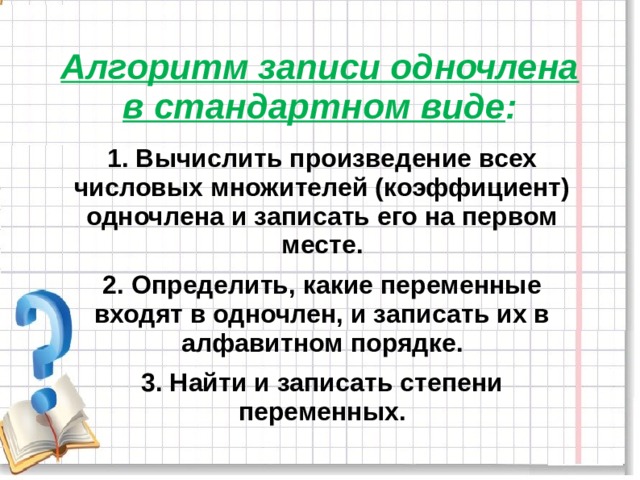 Алгоритм записи одночлена в стандартном виде : 1. Вычислить произведение всех числовых множителей (коэффициент) одночлена и записать его на первом месте. 2. Определить, какие переменные входят в одночлен, и записать их в алфавитном порядке. 3. Найти и записать степени переменных. 