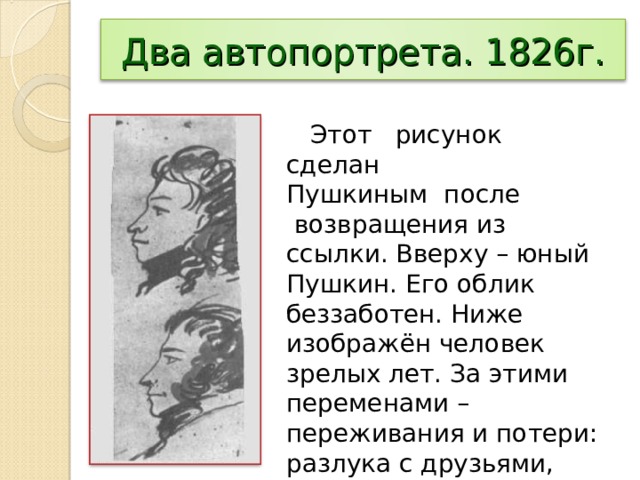 Два автопортрета. 1826г.  Этот рисунок сделан Пушкиным после  возвращения из ссылки. Вверху – юный Пушкин. Его облик беззаботен. Ниже изображён человек зрелых лет. За этими переменами – переживания и потери: разлука с друзьями, тяжёлые отношения с отцом, аресты, казнь, ссылка близких людей. 