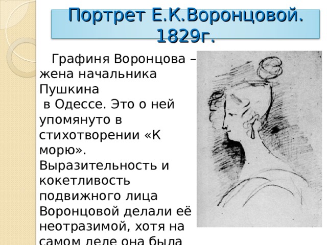 Портрет Е.К.Воронцовой. 1829г.  Графиня Воронцова – жена начальника Пушкина  в Одессе. Это о ней упомянуто в стихотворении «К морю». Выразительность и кокетливость подвижного лица Воронцовой делали её неотразимой, хотя на самом деле она была не так красива. Поэт нашёл точное соотношение линий головы и шеи. 