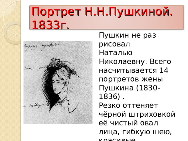Портрет Н.Н.Пушкиной. 1833г. Пушкин не раз рисовал Наталью Николаевну. Всего насчитывается 14 портретов жены Пушкина (1830-1836) . Резко оттеняет чёрной штриховкой её чистый овал лица, гибкую шею, красивые пропорции лица. Грустное выражение лица. 