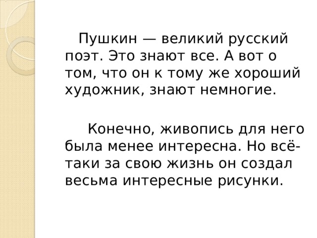  Пушкин — великий русский поэт. Это знают все. А вот о том, что он к тому же хороший художник, знают немногие.  Конечно, живопись для него была менее интересна. Но всё-таки за свою жизнь он создал весьма интересные рисунки. 