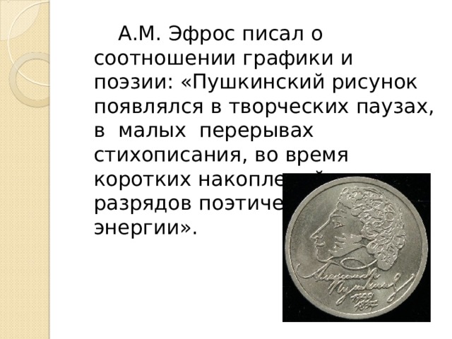  А.М. Эфрос писал о соотношении графики и поэзии: «Пушкинский рисунок появлялся в творческих паузах, в малых перерывах стихописания, во время коротких накоплений или разрядов поэтической энергии». 
