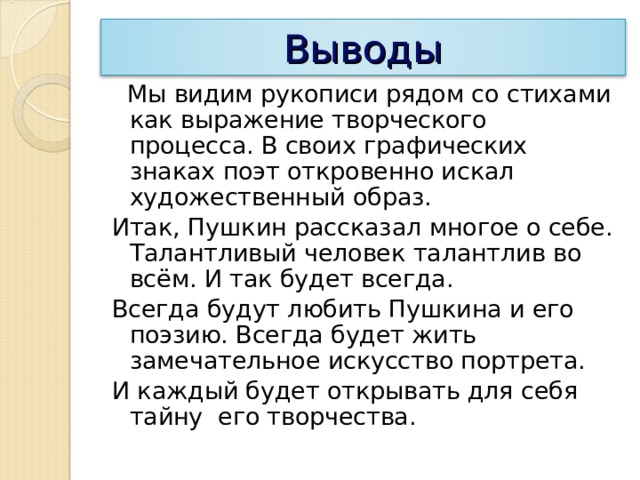 Выводы  Мы видим рукописи рядом со стихами как выражение творческого процесса. В своих графических знаках поэт откровенно искал художественный образ. Итак, Пушкин рассказал многое о себе. Талантливый человек талантлив во всём. И так будет всегда. Всегда будут любить Пушкина и его поэзию. Всегда будет жить замечательное искусство портрета. И каждый будет открывать для себя тайну его творчества. 