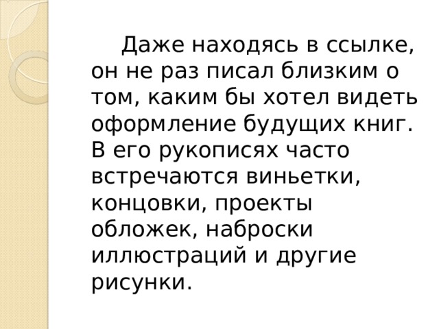  Даже находясь в ссылке, он не раз писал близким о том, каким бы хотел видеть оформление будущих книг. В его рукописях часто встречаются виньетки, концовки, проекты обложек, наброски иллюстраций и другие рисунки. 