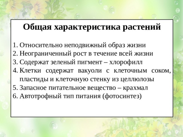 Общая характеристика растений  Относительно неподвижный образ жизни Неограниченный рост в течение всей жизни Содержат зеленый пигмент – хлорофилл Клетки содержат вакуоли с клеточным соком, пластиды и клеточную стенку из целлюлозы Запасное питательное вещество – крахмал Автотрофный тип питания (фотосинтез) 