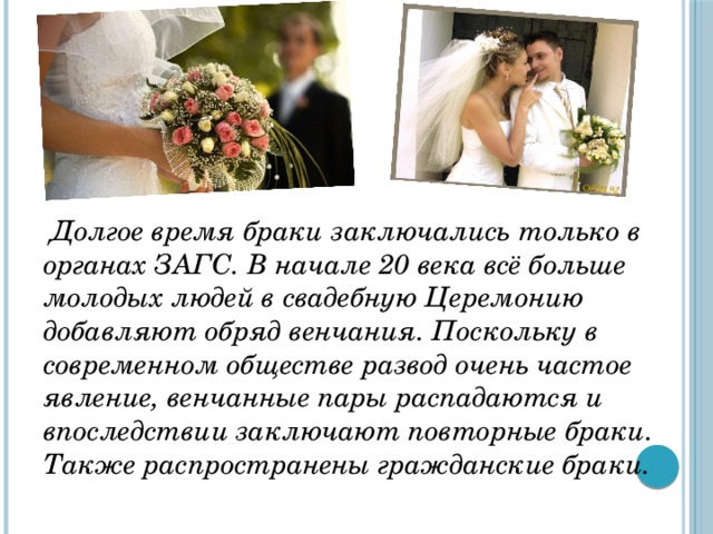  Долгое время браки заключались только в органах ЗАГС. В начале 20 века всё больше молодых людей в свадебную Церемонию добавляют обряд венчания. Поскольку в современном обществе развод очень частое явление, венчанные пары распадаются и впоследствии заключают повторные браки. Также распространены гражданские браки. 
