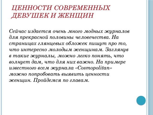 Ценности современных девушек и женщин Сейчас издается очень много модных журналов для прекрасной половины человечества. На страницах глянцевых обложек пишут про то, что интересно молодым женщинам. Заглянув в такие журналы, можно легко понять, что волнует дам, что для них важно. На примере известного всем журнала «Cosmopolitan» можно попробовать выявить ценности женщин. Пройдемся по главам. 