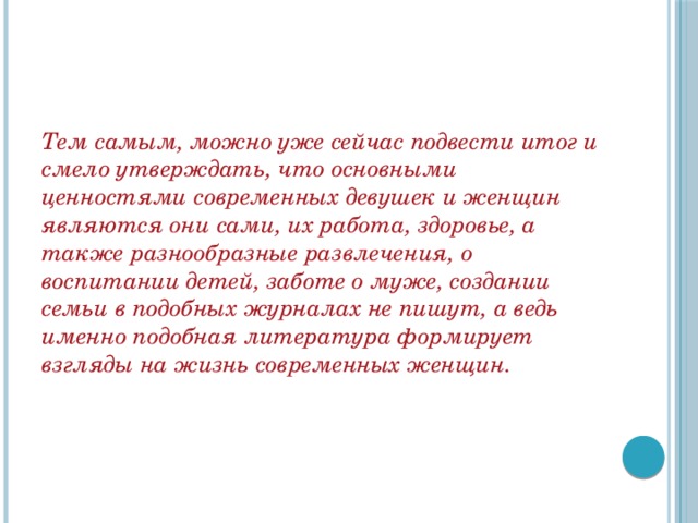 Тем самым, можно уже сейчас подвести итог и смело утверждать, что основными ценностями современных девушек и женщин являются они сами, их работа, здоровье, а также разнообразные развлечения, о воспитании детей, заботе о муже, создании семьи в подобных журналах не пишут, а ведь именно подобная литература формирует взгляды на жизнь современных женщин. 