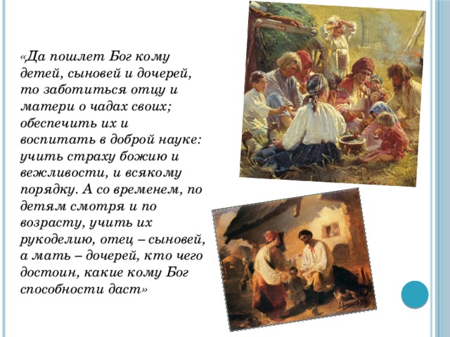 «Да пошлет Бог кому детей, сыновей и дочерей, то заботиться отцу и матери о чадах своих; обеспечить их и воспитать в доброй науке: учить страху божию и вежливости, и всякому порядку. А со временем, по детям смотря и по возрасту, учить их рукоделию, отец – сыновей, а мать – дочерей, кто чего достоин, какие кому Бог способности даст» 