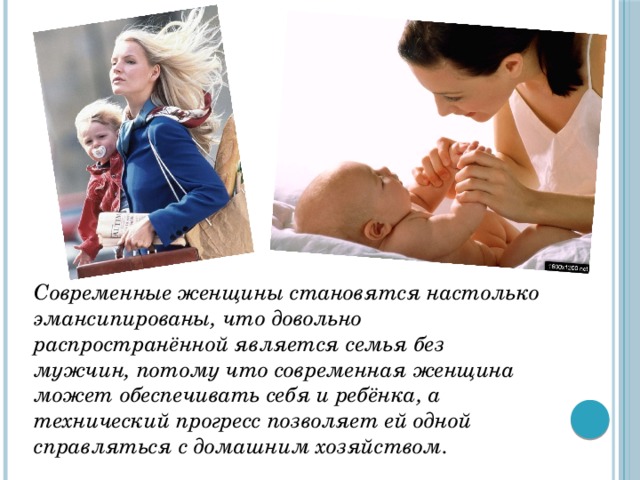 Современные женщины становятся настолько эмансипированы, что довольно распространённой является семья без мужчин, потому что современная женщина может обеспечивать себя и ребёнка, а технический прогресс позволяет ей одной справляться с домашним хозяйством. 