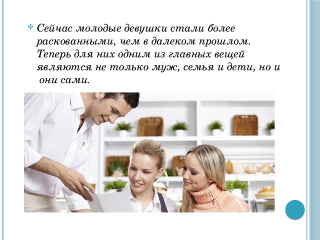 Сейчас молодые девушки стали более раскованными, чем в далеком прошлом. Теперь для них одним из главных вещей являются не только муж, семья и дети, но и они сами.  