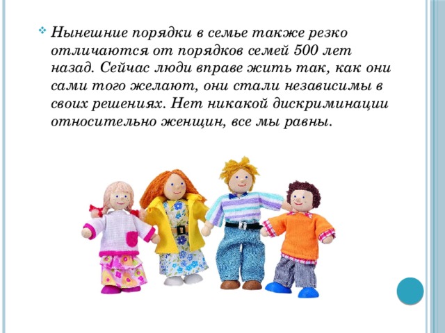 Нынешние порядки в семье также резко отличаются от порядков семей 500 лет назад. Сейчас люди вправе жить так, как они сами того желают, они стали независимы в своих решениях. Нет никакой дискриминации относительно женщин, все мы равны. 