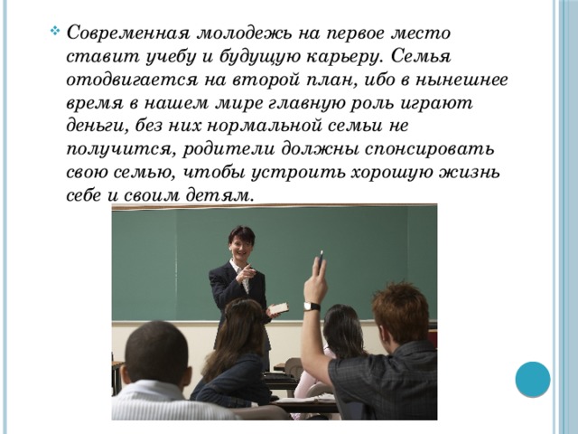 Современная молодежь на первое место ставит учебу и будущую карьеру. Семья отодвигается на второй план, ибо в нынешнее время в нашем мире главную роль играют деньги, без них нормальной семьи не получится, родители должны спонсировать свою семью, чтобы устроить хорошую жизнь себе и своим детям. 