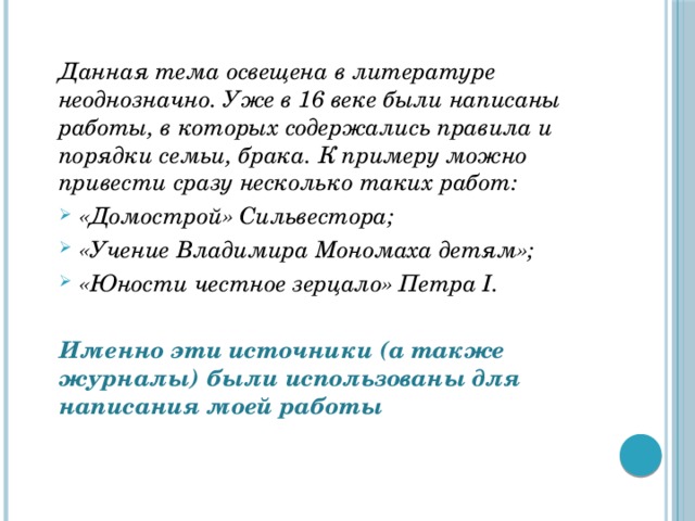 Данная тема освещена в литературе неоднозначно. Уже в 16 веке были написаны работы, в которых содержались правила и порядки семьи, брака. К примеру можно привести сразу несколько таких работ: «Домострой» Сильвестора; «Учение Владимира Мономаха детям»; «Юности честное зерцало» Петра I.  Именно эти источники (а также журналы) были использованы для написания моей работы  