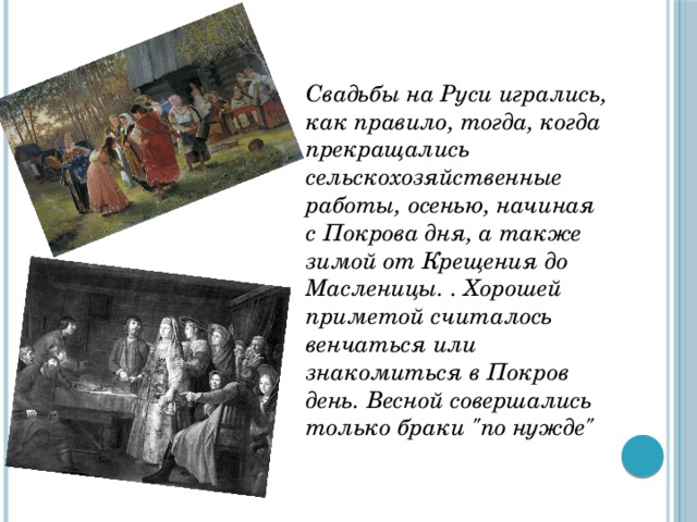 Свадьбы на Руси игрались, как правило, тогда, когда прекращались сельскохозяйственные работы, осенью, начиная с Покрова дня, а также зимой от Крещения до Масленицы. . Хорошей приметой считалось венчаться или знакомиться в Покров день. Весной совершались только браки 