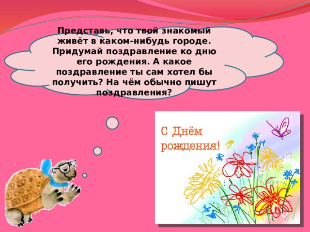 Представь, что твой знакомый живёт в каком-нибудь городе. Придумай поздравление ко дню его рождения. А какое поздравление ты сам хотел бы получить? На чём обычно пишут поздравления? 