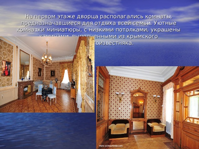 На первом этаже дворца располагались комнаты, предназначавшиеся для отдыха всей семьи. Уютные комнатки миниатюры, с низкими потолками, украшены каминами, выполненными из крымского мраморногоизвестняка. 