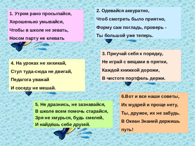 2. Одевайся аккуратно,  Чтоб смотреть было приятно,  Форму сам погладь, проверь -  Ты большой уже теперь. 1. Утром рано просыпайся,  Хорошенько умывайся,  Чтобы в школе не зевать,  Носом парту не клевать . 3. Приучай себя к порядку,  Не играй с вещами в прятки,  Каждой книжкой дорожи,  В чистоте портфель держи. 4. На уроках не хихикай,  Стул туда-сюда не двигай,  Педагога уважай  И соседу не мешай. 6.Вот и все наши советы,  Их мудрей и проще нету,  Ты, дружок, их не забудь.  В Океан Знаний держишь путь! 5. Не дразнись, не зазнавайся,  В школе всем помочь старайся,  Зря не хмурься, будь смелей,  И найдёшь себе друзей.  