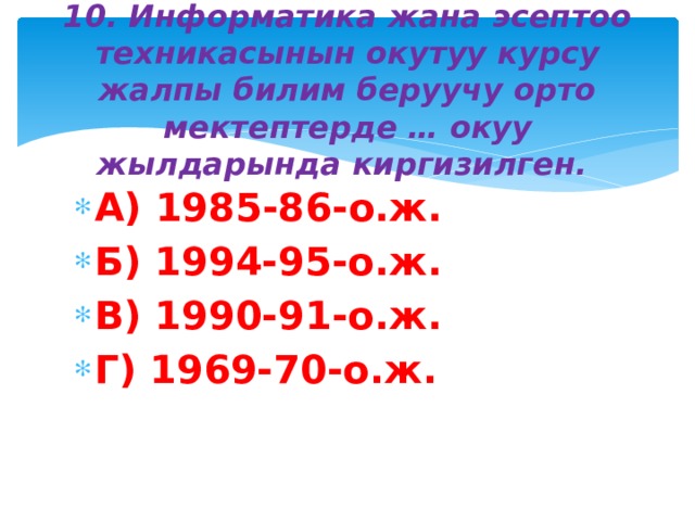 10. Информатика жана эсептоо техникасынын окутуу курсу жалпы билим беруучу орто мектептерде … окуу жылдарында киргизилген. А) 1985-86-о.ж. Б) 1994-95-о.ж. В) 1990-91-о.ж. Г) 1969-70-о.ж. 