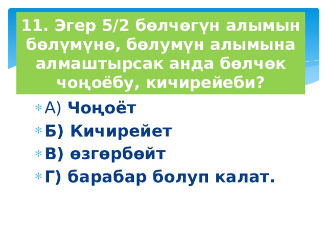 11. Эгер 5/2 бөлчөгүн алымын бөлүмүнө, бөлумүн алымына алмаштырсак анда бөлчөк чоңоёбу, кичирейеби? А) Чоңоёт Б) Кичирейет В) өзгөрбөйт Г) барабар болуп калат. 