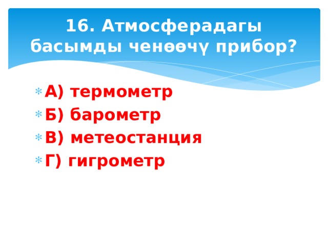16. Атмосферадагы басымды ченөөчү прибор? А) термометр Б) барометр В) метеостанция Г) гигрометр 