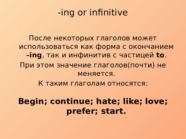 -ing or infinitive   После некоторых глаголов может использоваться как форма с окончанием –ing , так и инфинитив с частицей to . При этом значение глаголов(почти) не меняется. К таким глаголам относятся: Begin; continue; hate; like; love; prefer; start. 