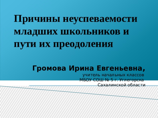 Причины неуспеваемости младших школьников и пути их преодоления Громова Ирина Евгеньевна , учитель начальных классов МБОУ СОШ № 5 г. Углегорска Сахалинской области 