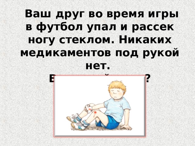 Ваш друг. В походе ваш приятель упал и сломал руку ваши действия. Ваш друг во время игры в футбол упал и рассек ногу стеклом что днлать.