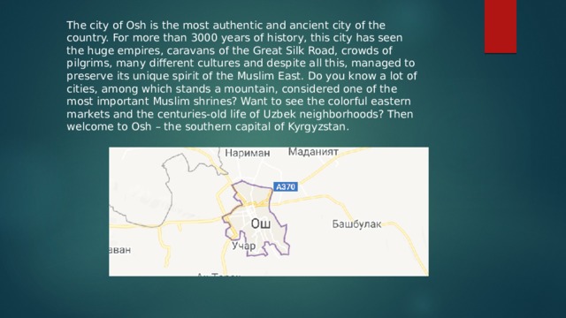 The city of Osh is the most authentic and ancient city of the country. For more than 3000 years of history, this city has seen the huge empires, caravans of the Great Silk Road, crowds of pilgrims, many different cultures and despite all this, managed to preserve its unique spirit of the Muslim East. Do you know a lot of cities, among which stands a mountain, considered one of the most important Muslim shrines? Want to see the colorful eastern markets and the centuries-old life of Uzbek neighborhoods? Then welcome to Osh – the southern capital of Kyrgyzstan. 
