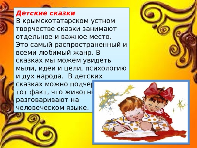 Детские сказки В крымскотатарском устном творчестве сказки занимают отдельное и важное место. Это самый распространенный и всеми любимый жанр. В сказках мы можем увидеть мыли, идеи и цели, психологию и дух народа. В детских сказках можно подчеркнуть тот факт, что животные разговаривают на человеческом языке. 