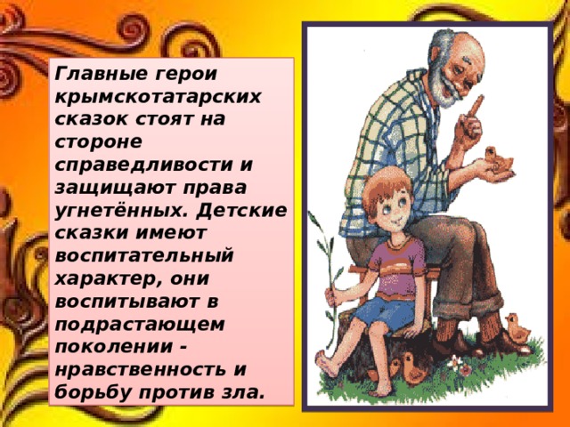 Главные герои крымскотатарских сказок стоят на стороне справедливости и защищают права угнетённых. Детские сказки имеют воспитательный характер, они воспитывают в подрастающем поколении - нравственность и борьбу против зла. 