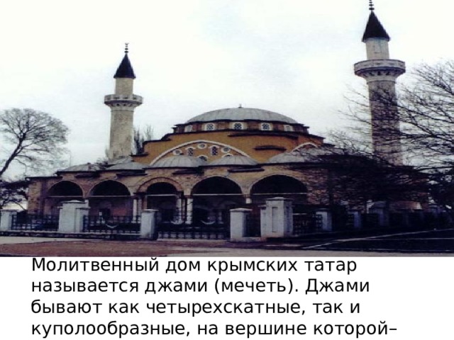 Молитвенный дом крымских татар называется джами (мечеть). Джами бывают как четырехскатные, так и куполообразные, на вершине которой–шпиль с шарами и полумесяцем . 