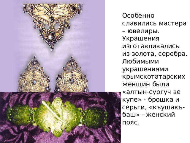 Особенно славились мастера – ювелиры. Украшения изготавливались из золота, серебра. Любимыми украшениями крымскотатарских женщин были «алтын-сургуч ве купе» - брошка и серьги, «къушакъ- баш» - женский пояс . 