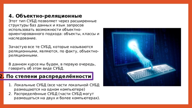 4. Объектно-реляционные Этот тип СУБД позволяет через расширенные структуры баз данных и язык запросов использовать возможности объектно-ориентированного подхода: объекты, классы и наследование. Зачастую все те СУБД, которые называются реляционными, являются, по факту, объектно-реляционными. В данном курсе мы будем, в первую очередь, говорить об этом виде СУБД. 2. По степени распределённости Локальные СУБД (все части локальной СУБД размещаются на одном компьютере) Распределённые СУБД (части СУБД могут размещаться на двух и более компьютерах). 