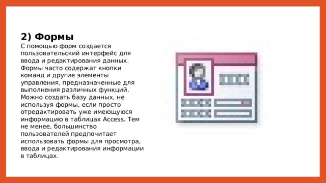 2) Формы С помощью форм создается пользовательский интерфейс для ввода и редактирования данных. Формы часто содержат кнопки команд и другие элементы управления, предназначенные для выполнения различных функций. Можно создать базу данных, не используя формы, если просто отредактировать уже имеющуюся информацию в таблицах Access. Тем не менее, большинство пользователей предпочитает использовать формы для просмотра, ввода и редактирования информации в таблицах. 