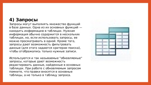 4) Запросы Запросы могут выполнять множество функций в базе данных. Одна из их основных функций — находить информацию в таблицах. Нужная информация обычно содержится в нескольких таблицах, но, если использовать запросы, ее можно просматривать в одной. Кроме того, запросы дают возможность фильтровать данные (для этого задаются критерии поиска), чтобы отображались только нужные записи. Используются и так называемые 